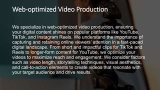 Web-optimized Video Production
We specialize in web-optimized video production, ensuring
your digital content shines on popular platforms like YouTube,
TikTok, and Instagram Reels. We understand the importance of
capturing and retaining online viewers’ attention in a fast-paced
digital landscape. From short and impactful clips for TikTok and
Reels to longer-form content for YouTube, we optimize your
videos to maximize reach and engagement. We consider factors
such as video length, storytelling techniques, visual aesthetics,
and call-to-action elements to create videos that resonate with
your target audience and drive results.
 