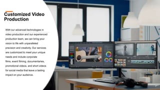 Customized Video
Production
With our advanced technologies in
video production and our experienced
production team, we can bring your
vision to life with unparalleled
precision and creativity. Our services
are customized to meet your unique
needs and include corporate
films, event filming, documentaries,
promotional videos, and short videos
for social media that leave a lasting
impact on your audience.
 