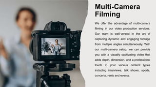 Multi-Camera
Filming
We offer the advantage of multi-camera
filming in our video production services.
Our team is well-versed in the art of
capturing dynamic and engaging footage
from multiple angles simultaneously. With
our multi-camera setup, we can provide
you with a visually captivating video that
adds depth, dimension, and a professional
touch to your various content types
including interviews, talk shows, sports,
concerts, reels and events.
 