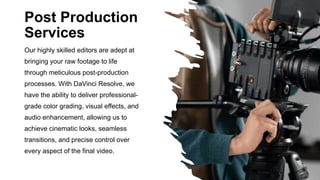Post Production
Services
Our highly skilled editors are adept at
bringing your raw footage to life
through meticulous post-production
processes. With DaVinci Resolve, we
have the ability to deliver professional-
grade color grading, visual effects, and
audio enhancement, allowing us to
achieve cinematic looks, seamless
transitions, and precise control over
every aspect of the final video.
 