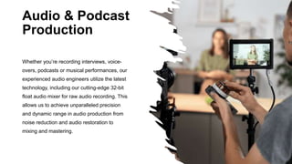 Audio & Podcast
Production
Whether you’re recording interviews, voice-
overs, podcasts or musical performances, our
experienced audio engineers utilize the latest
technology, including our cutting-edge 32-bit
float audio mixer for raw audio recording. This
allows us to achieve unparalleled precision
and dynamic range in audio production from
noise reduction and audio restoration to
mixing and mastering.
 