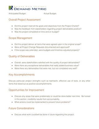 Anticipated Budget:                      Actual Budget:


Overall Project Assessment

   •   Did this project meet all the goals and objectives from the Project Charter?
   •   Was the feedback from stakeholders regarding project deliverables positive?
   •   Was the project completed on time and on budget?


Scope Management

   •   Did this project deliver all items that were agreed upon in the original scope?
   •   Were all Project Change Requests documented and approved?
   •   If the scope was extended, were budgets and timelines adjusted properly?


Quality of Deliverables

   •   Overall, were stakeholders satisfied with the quality of project deliverables?
   •   Were there any exceptional deliverables that really added business value?
   •   Were there any deliverables that were met, but not completed very well?


Key Accomplishments

Discuss particular project strengths such as teamwork, effective use of tools, or any other
items that stood out as positive accomplishments.


Opportunities for Improvement

   •   Discuss any areas that were problematic or could be done better next time. Be honest
       in this section; credibility results from accountability.
   •   What actions could be implemented to prevent future problems?


Future Considerations

   •   Discuss what work could/will be done in future regarding this project.
 