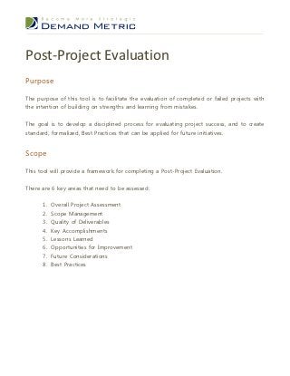Post-Project Evaluation
Purpose

The purpose of this tool is to facilitate the evaluation of completed or failed projects with
the intention of building on strengths and learning from mistakes.


The goal is to develop a disciplined process for evaluating project success, and to create
standard, formalized, Best Practices that can be applied for future initiatives.


Scope

This tool will provide a framework for completing a Post-Project Evaluation.


There are 6 key areas that need to be assessed:


      1. Overall Project Assessment
      2.   Scope Management
      3.   Quality of Deliverables
      4.   Key Accomplishments
      5.   Lessons Learned
      6. Opportunities for Improvement
      7. Future Considerations
      8. Best Practices
 