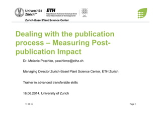 Zurich-Basel Plant Science Center
17.06.15 Page 1
Dealing with the publication
process – Measuring Post-
publication Impact
Dr. Melanie Paschke, paschkme@ethz.ch
Managing Director Zurich-Basel Plant Science Center, ETH Zurich
Trainer in advanced transferable skills
16.06.2014, University of Zurich
 