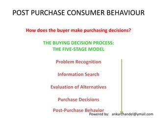 Powered by: ankurchandel@ymail.com
POST PURCHASE CONSUMER BEHAVIOUR
How does the buyer make purchasing decisions?
THE BUYING DECISION PROCESS:
THE FIVE-STAGE MODEL
Problem Recognition
Information Search
Evaluation of Alternatives
Purchase Decisions
Post-Purchase Behavior
 