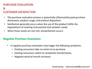 PURCHASEPOSTPURCHASE DISSONANCENONUSEUSAGEPRODUCT DISPOSALThe result of all these responses by the firm level of satisfaction, which in turn in a loyal, committed customer, one who is willing to repurchase, or a customer who switches brands or discontinues using the product category.COMPLAINT BEHAVIOUTEVALUATIONSATISFACTIONREPEATPURCHASEDISCONTINUEUSEBRANDSWITCHINGINCREASEDUSECOMMITTEDCUSTOMERPOST PURCHASE CONSUMER BEHAVIOUR