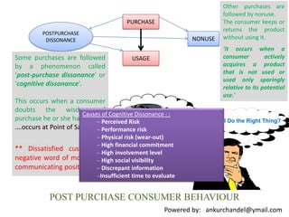 Other purchases are followed by nonuse.The consumer keeps or returns the product without using it.‘it occurs when a consumer actively acquires a product that is not used or used only sparingly relative to its potential use.’PURCHASEPOSTPURCHASE DISSONANCENONUSEUSAGESome purchases are followed by a phenomenon called ‘post-purchase dissonance’ or ‘cognitive dissonance’.This occurs when a consumer doubts the wisdom of purchase he or she has made.….occurs at Point of Sale….Causes of Cognitive Dissonance : :Perceived Risk