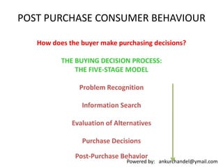 POST PURCHASE CONSUMER BEHAVIOUR How does the buyer make purchasing decisions?  THE BUYING DECISION PROCESS: THE FIVE-STAGE MODELProblem RecognitionInformation SearchEvaluation of AlternativesPurchase Decisions Post-Purchase Behavior 