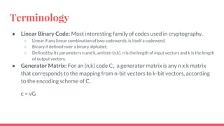 Terminology
● Linear Binary Code: Most interesting family of codes used in cryptography.
○ Linear if any linear combination of two codewords, is itself a codeword.
○ Binary if defined over a binary alphabet.
○ Defined by its parameters n and k, written (n,k). n is the length of input vectors and k is the length
of output vectors.
● Generator Matrix: For an (n,k) code C,, a generator matrix is any n x k matrix
that corresponds to the mapping from n-bit vectors to k-bit vectors, according
to the encoding scheme of C.
c = vG
 