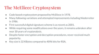 The McEliece Cryptosystem
● Code based cryptosystem proposed by McEliece in 1978.
● Many following variations and attempted improvements including Niederreiter
in 1986.
● First successful digital signature scheme is as recent as 2001.
● While requiring some modifications over the years, it remains unbroken after
near 30 years of cryptanalysis.
● Despite faster encryption and decryption procedures, never received much
popularity.
● Key size is 32 KBytes compared to 4096 bits for RSA.
 