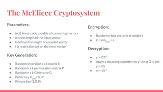 The McEliece Cryptosystem
Parameters:
● (n,k) linear code capable of correcting t-errors
● n is the length of the input vector
● k defines the length of encoded vector
● t is restriction set on the error vector
Key Generation:
● Random Invertible k x k matrix S
● Random k x k permutation matrix P
● Random n x k Generator G
● Public key Gpub
=SGP
● Private key (S,G,P)
Encryption:
● Random n-bits vector e of weight t
● C = mGpub
+ e
Decryption:
● y’ = CP-1
● Apply a decoding algorithm to y’ using G to get
y = mS
● m = yS-1
 