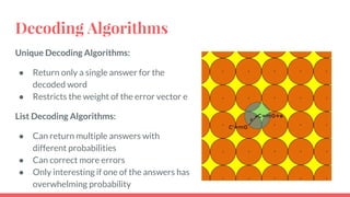 Decoding Algorithms
Unique Decoding Algorithms:
● Return only a single answer for the
decoded word
● Restricts the weight of the error vector e
List Decoding Algorithms:
● Can return multiple answers with
different probabilities
● Can correct more errors
● Only interesting if one of the answers has
overwhelming probability
 
