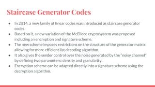 Staircase Generator Codes
● In 2014, a new family of linear codes was introduced as staircase generator
codes
● Based on it, a new variation of the McEliece cryptosystem was proposed
including an encryption and signature scheme.
● The new scheme imposes restrictions on the structure of the generator matrix
allowing for more efficient list decoding algorithm.
● It also gives the sender control over the noise generated by the “noisy channel”
by defining two parameters: density and granularity.
● Encryption scheme can be adapted directly into a signature scheme using the
decryption algorithm.
 