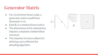 Generator Matrix
● For a (n,k) linear binary code, a
generator matrix would have
dimension n x k.
● Each Bi
is a random binary matrix.
● The dimensions of the submatrices
imposes a stepwise random block
structure.
● The stepwise structure allows for
defining a very efficient list
decoding algorithm.
 