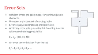Error Sets
● Random errors are good model for communication
channels
● Unnecessary in context of cryptography.
● Error sets give control over artificial noise.
● Arbitrary error sets guarantee list decoding success
with overwhelming probability
Ex: El
= { 00, 01, 10}
● An error vector is taken from the set
El
n
= El
x El
x El
x El
x ….
 