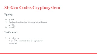 St-Gen Codes Cryptosystem
Signing:
● y’ = zP-1
● Apply a decoding algorithm to y’ using G to get
y = mS
● = yS-1
Verification:
● e = Gpub
+ z
● If e is in the error set, then the signature is
accepted.
 
