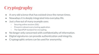 Cryptography
● A very old science that has existed since the roman times.
● Nowadays it is deeply integrated into everyday life.
● Just a few out of many example uses:
○ Securing online sessions (SSL)
○ Present in almost every texting application.
○ The OpenPGP standard for encrypting.
● No longer only concerned with confidentiality of information.
● Digital signatures can provide authentication and integrity.
● Cryptographic onions can be used for anonymity.
 