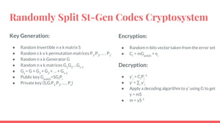 Randomly Split St-Gen Codes Cryptosystem
Key Generation:
● Random Invertible n x k matrix S
● Random s k x k permutation matrices P1
,P2
, … , Ps
.
● Random n x k Generator G
● Random n x k matrices G1
G2
…Gs-1
● Gs
= G + G1
+ G2
+ … + Gs-1
● Public key Gpub(i)
=SGi
Pi
● Private key (S,G,P1
,P2
, … , Ps
)
Encryption:
● Random n-bits vector taken from the error set
● Ci
= mGpub(i)
+ ei
Decryption:
● y’i
= Ci
Pi
-1
● y’ = ∑i
y’i
● Apply a decoding algorithm to y’ using G to get
y = mS
● m = yS-1
 