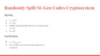 Randomly Split St-Gen Codes Cryptosystem
Signing:
● y’i
= Ci
Pi
-1
● y’ = ∑i
y’i
● Apply a decoding algorithm to y’ using G to get
y = mS
● m = yS-1
Verification:
● e = Gpub(i)
+ zi
● If e is in the error set, then the signature is
accepted.
 