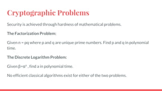 Cryptographic Problems
Security is achieved through hardness of mathematical problems.
The Factorization Problem:
Given n = pq where p and q are unique prime numbers. Find p and q in polynomial
time.
The Discrete Logarithm Problem:
Given β=αa
, find a in polynomial time.
No efficient classical algorithms exist for either of the two problems.
 