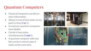 Quantum Computers
● Classical Computers use bits to
store information.
● Always in one of two states at any
point in time (0 or 1).
● In contrast, quantum computers
have Qubits.
● Can be in two states
simultaneously (0 and 1).
● A quantum computer with two
bits can be in and act upon 4
states at the same time.
 