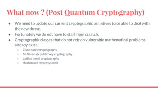 What now ? (Post Quantum Cryptography)
● We need to update our current cryptographic primitives to be able to deal with
the new threat.
● Fortunately we do not have to start from scratch.
● Cryptographic classes that do not rely on vulnerable mathematical problems
already exist.
○ Code based cryptography
○ Multivariate public key cryptography
○ Lattice based cryptography
○ Hash based cryptosystems
 