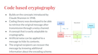 Code based cryptography
● Builds on the concepts introduced by
Claude Shannon in 1948.
● Coding theory was developed to be able
to retrieve the original message after
transmission through a noisy channel.
● A concept that is easily adaptable to
cryptography.
● Artificial noise can be applied to a
message to hide its contents.
● The original recipient can recover the
message by knowing additional
information about the encoding scheme.
 