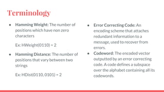 Terminology
● Hamming Weight: The number of
positions which have non zero
characters
Ex: HWeight(0110) = 2
● Hamming Distance: The number of
positions that vary between two
strings
Ex: HDist(0110, 0101) = 2
● Error Correcting Code: An
encoding scheme that attaches
redundant information to a
message, used to recover from
errors.
● Codeword: The encoded vector
outputted by an error correcting
code. A code defines a subspace
over the alphabet containing all its
codewords.
 