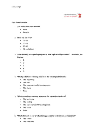 TanikaSingh
Post Questionnaire
1. Are you a male or a female?
 Male
 Female
2. How old are you?
 15-20
 21-26
 27-32
 32 and above
3. After viewing our opening sequence, how high would you rate it? 1 – Lowest, 5 –
highest
 1
 2
 3
 4
 5
4. What part of our opening sequence did you enjoy the most?
 The beginning
 The end
 The appearance of the antagonists
 The chase
 None
5. What part of our opening sequence did you enjoy the least?
 The beginning
 The ending
 The appearance of the antagonists
 The chase
 None
6. What element of our production appeared to be the most professional?
 The sound
 The costumes
 