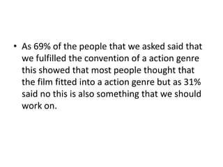 • As 69% of the people that we asked said that
we fulfilled the convention of a action genre
this showed that most people thought that
the film fitted into a action genre but as 31%
said no this is also something that we should
work on.

 