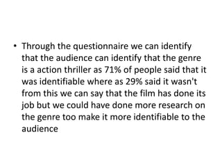 • Through the questionnaire we can identify
that the audience can identify that the genre
is a action thriller as 71% of people said that it
was identifiable where as 29% said it wasn't
from this we can say that the film has done its
job but we could have done more research on
the genre too make it more identifiable to the
audience

 