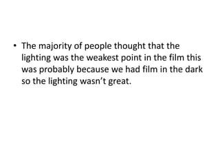 • The majority of people thought that the
lighting was the weakest point in the film this
was probably because we had film in the dark
so the lighting wasn’t great.

 