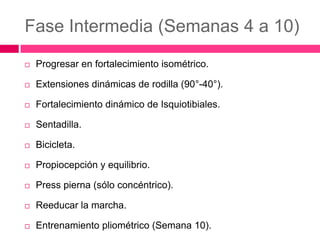 Fase Intermedia (Semanas 4 a 10)


Progresar en fortalecimiento isométrico.



Extensiones dinámicas de rodilla (90°-40°).



Fortalecimiento dinámico de Isquiotibiales.



Sentadilla.



Bicicleta.



Propiocepción y equilibrio.



Press pierna (sólo concéntrico).



Reeducar la marcha.



Entrenamiento pliométrico (Semana 10).

 