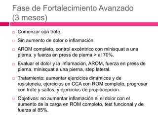 Fase de Fortalecimiento Avanzado
(3 meses)


Comenzar con trote.



Sin aumento de dolor o inflamación.



AROM completo, control excéntrico con minisquat a una
pierna, y fuerza en press de pierna > al 70%.



Evaluar el dolor y la inflamación, AROM, fuerza en press de
pierna, minisquat a una pierna, step lateral.



Tratamiento: aumentar ejercicios dinámicos y de
resistencia, ejercicios en CCA con ROM completo, progresar
con trote y saltos, y ejercicios de propiocepción.



Objetivos: no aumentar inflamación ni el dolor con el
aumento de la carga en ROM completo, test funcional y de
fuerza al 85%.

 