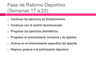 Fase de Retorno Deportivo
(Semanas 17 a 22)


Continuar los ejercicios de fortalecimiento.



Continuar con el control neuromuscular.



Progresar los ejercicios pliométricos.



Progresar el entrenamiento funcional y de agilidad.



Avance en el entrenamiento específico del deporte.



Regreso gradual a la participación deportiva.

 