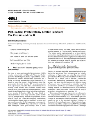 Platinum Priority – Editorial
Referring to the articles published on pp. 261–272 and on pp. 273–286 of this issue
Post–Radical Prostatectomy Erectile Function:
The Five Ws and the H
Dimitris Hatzichristou *
2nd Department of Urology and Institute for the Study of Urological Diseases, Aristotle University of Thessaloniki, 33 Nikis Avenue, 54622 Thessaloniki,
Greece
I keep six honest serving-men
(They taught me all I knew);
Their names are What and Why and When
And How and Where and Who.
—Rudyard Kipling, Just So Stories
1. Who is considered for nerve-sparing radical
prostatectomy?
The issue of nerve-sparing radical prostatectomy (NSRP)
remains controversial, even 30 yr after Walsh and Donker
published their first paper about it [1]. Candidates for this
procedure are patients with oncologic indications and a
desire for normal postoperative sexual function [2]. It
should be noted that almost a third of patients report that
preservation of erectile function (EF) is not important to
them [3]; however, very often these patients desire sexual
activity a few months after successful recovery from
surgery. In this group of patients, presurgery potency status
should be carefully evaluated; if the patient has moderate or
severe erectile dysfunction (ED), the man should be
informed that he is more likely to lose his limited erectile
capacity postoperatively. Because the prevalence of both
prostate cancer and ED and ED-associated comorbidities
(cardiovascular disease, diabetes mellitus) increase with
age, a small proportion of relatively younger patients are the
best candidates for NSRP. Thousands of men worldwide
have undergone radical prostatectomy; most of them
achieve normal urinary and bowel control but not normal
erectile function. In a recent article, Salonia et al. stated,
‘‘The patient has the inalienable right to be given realistic
expectations regarding his postoperative erectile and sexual
function. This will help anyone (ie, physicians and patients)
understand how to start with the prevention of damage and
his subsequent recovery, reducing possible false expecta-
tions and subsequent frustrations’’ [2].
2. Why is there such a discrepancy in
postprostatectomy erectile dysfunction rates?
Surgery for prostate cancer has seen major improvements
during the last decade. Open prostatectomy was initially
challenged by laparoscopic and today by robot-assisted
prostatectomy. Moreover, several modifications have been
described for a better clinical outcome. Randomized
prospective head-to-head comparative trials, with the
primary end point erectile function with different types
of procedure (open vs laparoscopic vs robotic) or technical
modifications (interfascial or intrafascial approach) are
lacking. Because it is extremely difficult to standardize
procedures, large multicenter clinical trials of surgical
procedures are challenging to undertake [4].
Choices about theexact typeofprocedureareindividualto
the surgeon and to each patient, and every surgeon makes
individual choices about the exact steps of each operation
(extent of neurovascular band preservation), depending
mostly on his or her personal experience (volume is
important), the technology resources of the institution (type
of procedure), and the cost (insurance). NSRP should still be
considered innovative surgery because it remains a challenge
E U R O P E A N U R O L O G Y 6 2 ( 2 0 1 2 ) 2 8 7 – 2 8 9
available at www.sciencedirect.com
journal homepage: www.europeanurology.com
DOIs of original articles: http://dx.doi.org/10.1016/j.eururo.2012.04.046, http://dx.doi.org/10.1016/j.eururo.2012.04.047
* Tel. +30 2310 228028.
E-mail address: d.hatzichristou@imop.gr.
0302-2838/$ – see back matter # 2012 European Association of Urology. Published by Elsevier B.V. All rights reserved. http://dx.doi.org/10.1016/j.eururo.2012.05.039
 