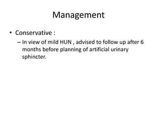 Management
• Conservative :
– In view of mild HUN , advised to follow up after 6
months before planning of artificial urinary
sphincter.
 