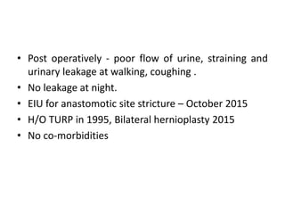 • Post operatively - poor flow of urine, straining and
urinary leakage at walking, coughing .
• No leakage at night.
• EIU for anastomotic site stricture – October 2015
• H/O TURP in 1995, Bilateral hernioplasty 2015
• No co-morbidities
 
