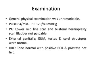 Examination
• General physical examination was unremarkable.
• Pulse 84/min. BP 120/80 mmHg
• PA: Lower mid line scar and bilateral hernioplasty
scar. Bladder not palpable.
• External genitalia: EUM, testes & cord structures
were normal.
• DRE: Tone normal with positive BCR & prostate not
felt.
 