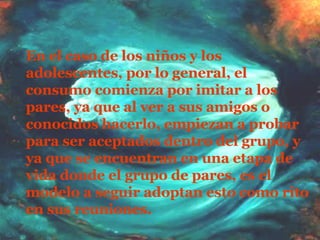 En el caso de los niños y los adolescentes, por lo general, el consumo comienza por imitar a los pares, ya que al ver a sus amigos o conocidos hacerlo, empiezan a probar para ser aceptados dentro del grupo, y ya que se encuentran en una etapa de vida donde el grupo de pares, es el modelo a seguir adoptan esto como rito en sus reuniones.   