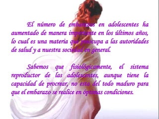 El número de embarazos en adolescentes ha aumentado de manera importante en los últimos años, lo cual es una materia que preocupa a las autoridades de salud y a nuestra sociedad en general.   Sabemos que fisiológicamente, el sistema reproductor de las adolescentes, aunque tiene la capacidad de procrear, no esta del todo maduro para que el embarazo se realice en óptimas condiciones.  