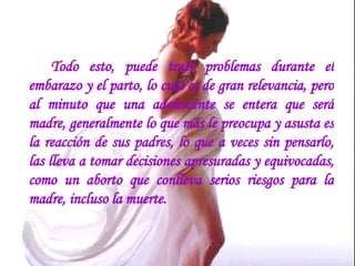 Todo esto, puede traer problemas durante el embarazo y el parto, lo cual es de gran relevancia, pero al minuto que una adolescente se entera que será madre, generalmente lo que más le preocupa y asusta es la reacción de sus padres, lo que a veces sin pensarlo, las lleva a tomar decisiones apresuradas y equivocadas, como un aborto que conlleva serios riesgos para la madre, incluso la muerte.  