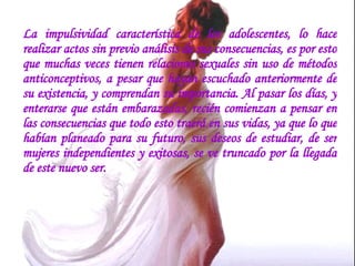 La impulsividad característica de los adolescentes, lo hace realizar actos sin previo análisis de sus consecuencias, es por esto que muchas veces tienen relaciones sexuales sin uso de métodos anticonceptivos, a pesar que hayan escuchado anteriormente de su existencia, y comprendan su importancia. Al pasar los días, y enterarse que están embarazadas, recién comienzan a pensar en las consecuencias que todo esto traerá en sus vidas, ya que lo que habían planeado para su futuro, sus deseos de estudiar, de ser mujeres independientes y exitosas, se ve truncado por la llegada de este nuevo ser.  