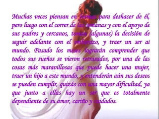 Muchas veces piensan en formas para deshacer de él, pero luego con el correr de las semanas y con el apoyo de sus padres y cercanos, toman (algunas) la decisión de seguir adelante con el embarazo, y traer un ser al mundo. Pasado los meses lograrán comprender que todos sus sueños se vieron retrasados, por una de las cosas más maravillosas que puede hacer una mujer, traer un hijo a este mundo, y entenderán aún sus deseos se pueden cumplir, quizás con una mayor dificultad, ya que junto a ellas hay un ser que es totalmente dependiente de su amor, cariño y cuidados. 