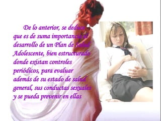 De lo anterior, se deduce que es de suma importancia el desarrollo de un Plan de Salud Adolescente, bien estructurado donde existan controles periódicos, para evaluar además de su estado de salud general, sus conductas sexuales y se pueda prevenir en ellas 