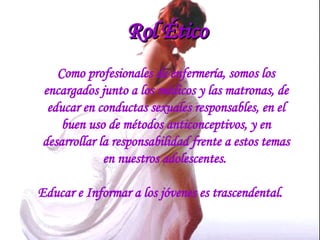 Rol Ético Como profesionales de enfermería, somos los encargados junto a los médicos y las matronas, de educar en conductas sexuales responsables, en el buen uso de métodos anticonceptivos, y en desarrollar la responsabilidad frente a estos temas en nuestros adolescentes.  Educar e Informar a los jóvenes es trascendental. 