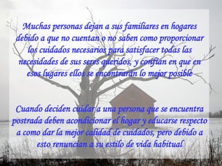Muchas personas dejan a sus familiares en hogares debido a que no cuentan o no saben como proporcionar los cuidados necesarios para satisfacer todas las necesidades de sus seres queridos, y confían en que en esos lugares ellos se encontrarán lo mejor posible Cuando deciden cuidar a una persona que se encuentra postrada deben acondicionar el hogar y educarse respecto a como dar la mejor calidad de cuidados, pero debido a esto renuncian a su estilo de vida habitual 