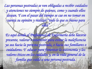 Las personas postradas se ven obligadas a recibir cuidados y atenciones no siempre de quienes, como y cuando ellos desean. Y con el pasar del tiempo se cae en no tomar en cuenta su opinión y realizar “todo lo que es bueno para ellos” Es aquí donde el Profesional de Enfermería debe hacerse presente, valorar e intervenir para evitar la maleficencia ya sea hacia la persona postrada, o hacia sus familiares o cuidadores. Y  educar para fomentar la autonomía y los valores éticos en los cuidados y, en la vida general de la familia que cuida a una persona postrada. 