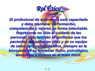 Rol Ético El profesional de enfermería está capacitado y debe mantener su formación, competencias y valores en forma intachable. Representa no sólo el cuidado de las personas sino también la confianza que los pacientes depositan en ellos y en su equipo de salud para cuidar de ellos, siempre en la búsqueda de su bienestar físico, psicológico, emocional e incluso en el buen morir . 