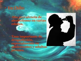 En Chile: Alta prevalencia de alcoholismo en varias edades. Tasa importante de drogadicción, especialmente en adolescentes y adultos jóvenes. 